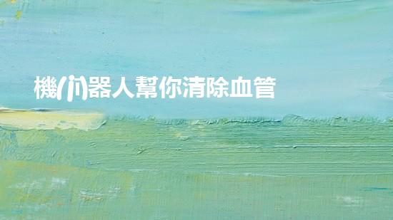 機(jī)器人幫你清除血管堵塞？真的能實(shí)現(xiàn)嗎！